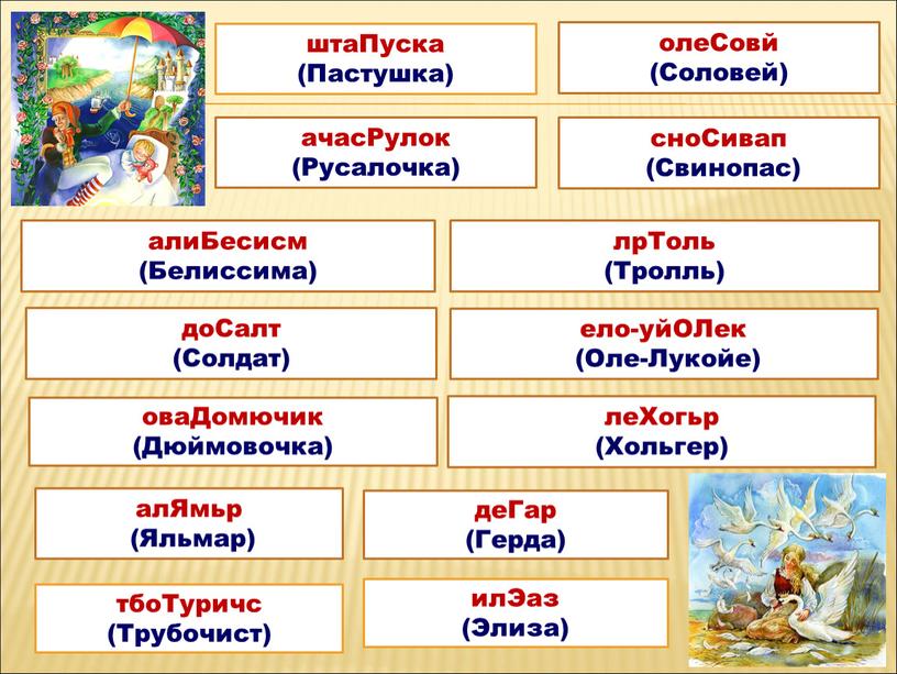 Пуска (Пастушка) алиБесисм (Белиссима) лрТоль (Тролль) леХогьр (Хольгер) ело-уйОЛек (Оле-Лукойе) оваДомючик (Дюймовочка) доСалт (Солдат) алЯмьр (Яльмар) деГар (Герда) тбоТуричс (Трубочист) олеСовй (Соловей) ачасРулок (Русалочка) сноСивап…