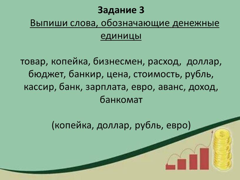 Задание 3 Выпиши слова, обозначающие денежные единицы товар, копейка, бизнесмен, расход, доллар, бюджет, банкир, цена, стоимость, рубль, кассир, банк, зарплата, евро, аванс, доход, банкомат (копейка,…