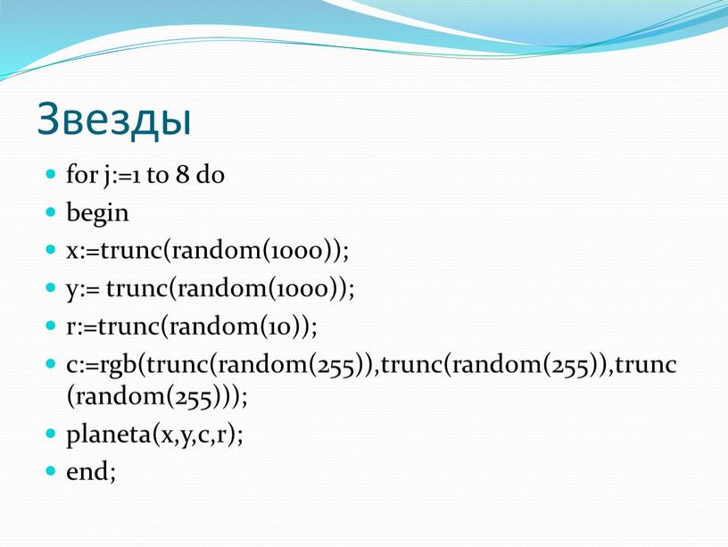 Звезды for j:=1 to 8 do begin x:=trunc(random(1000)); y:= trunc(random(1000)); r:=trunc(random(10)); c:=rgb(trunc(random(255)),trunc(random(255)),trunc(random(255))); planeta(x,y,c,r); end;