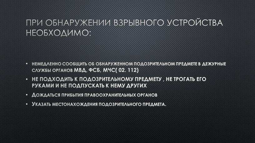 При обнаружении взрывного устройства необходимо: немедленно сообщить об обнаруженном подозрительном предмете в дежурные службы органов