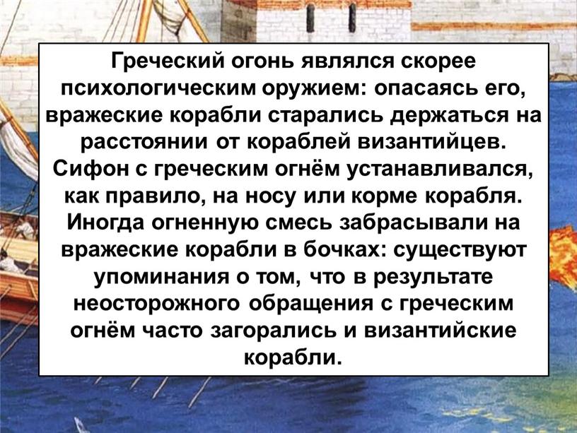 Греческий огонь являлся скорее психологическим оружием: опасаясь его, вражеские корабли старались держаться на расстоянии от кораблей византийцев