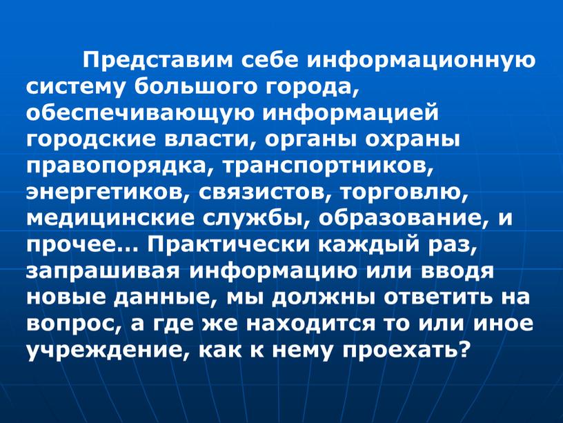 Представим себе информационную систему большого города, обеспечивающую информацией городские власти, органы охраны правопорядка, транспортников, энергетиков, связистов, торговлю, медицинские службы, образование, и прочее…