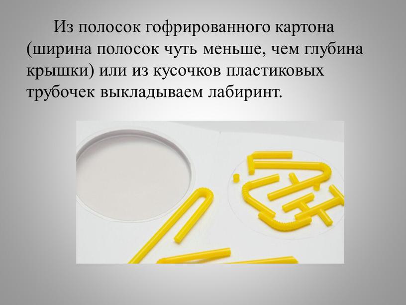 Из полосок гофрированного картона (ширина полосок чуть меньше, чем глубина крышки) или из кусочков пластиковых трубочек выкладываем лабиринт