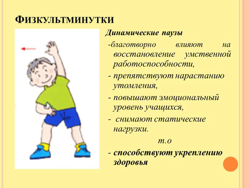 Физкультминутки Динамические паузы -благотворно влияют на восстановление умственной работоспособности, - препятствуют нарастанию утомления, - повышают эмоциональный уровень учащихся, - снимают статические нагрузки