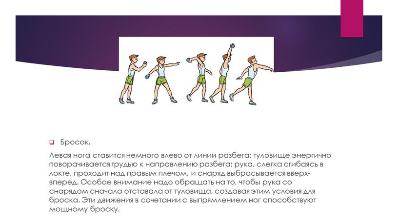 Бросок. Левая нога ставится немного влево от линии разбега; туловище энергично поворачивается грудью к направлению разбега; рука, слегка сгибаясь в локте, проходит над правым плечом,…