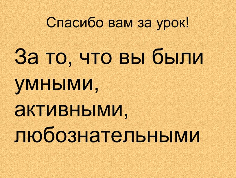 Спасибо вам за урок! За то, что вы были умными, активными, любознательными