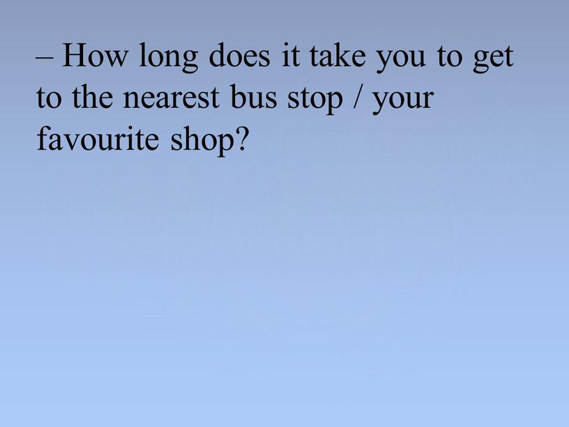 How long does it take you to get to the nearest bus stop / your favourite shop?