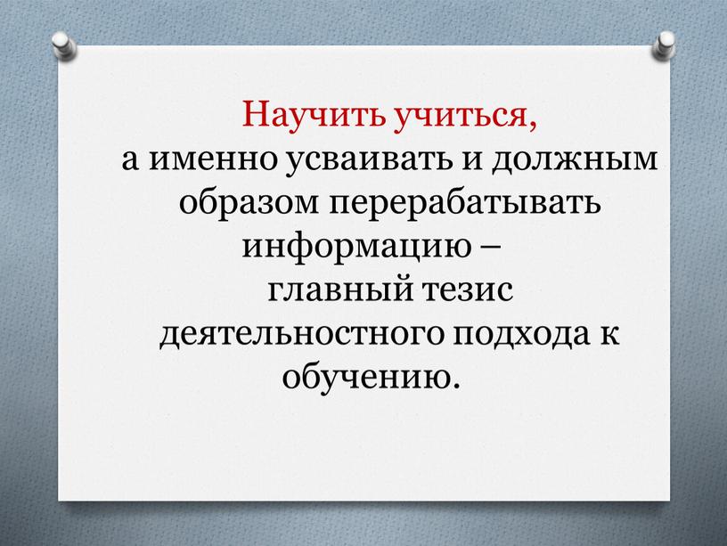 Научить учиться, а именно усваивать и должным образом перерабатывать информацию – главный тезис деятельностного подхода к обучению