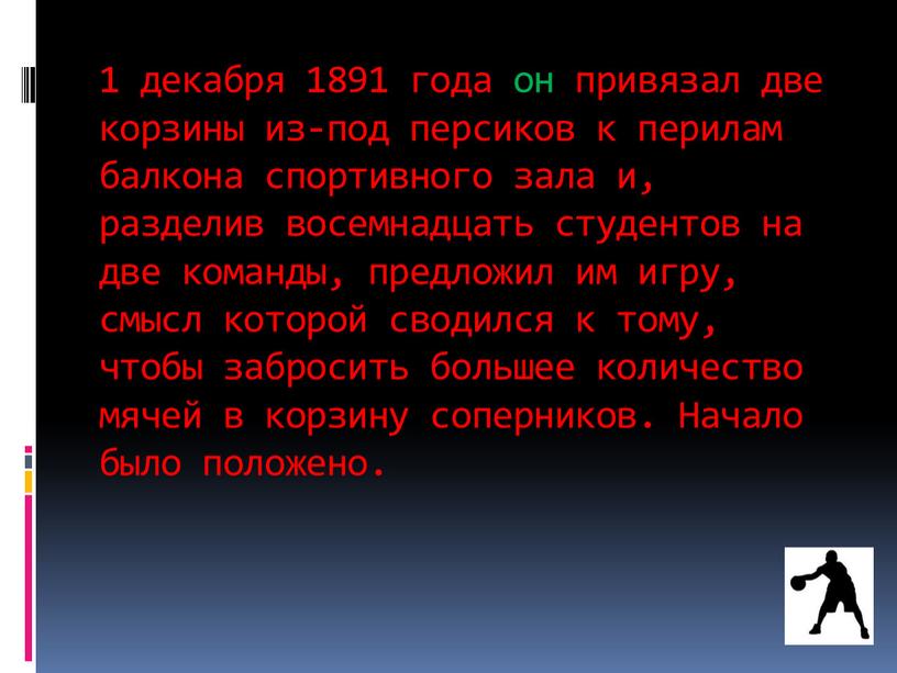 1 декабря 1891 года он привязал две корзины из-под персиков к перилам балкона спортивного зала и, разделив восемнадцать студентов на две команды, предложил им игру,…