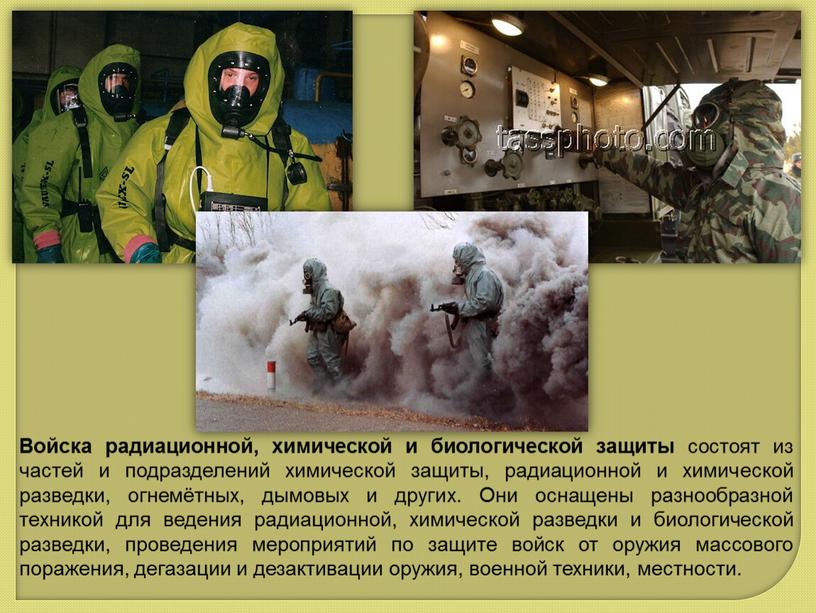 Войска радиационной, химической и биологической защиты состоят из частей и подразделений химической защиты, радиационной и химической разведки, огнемётных, дымовых и других