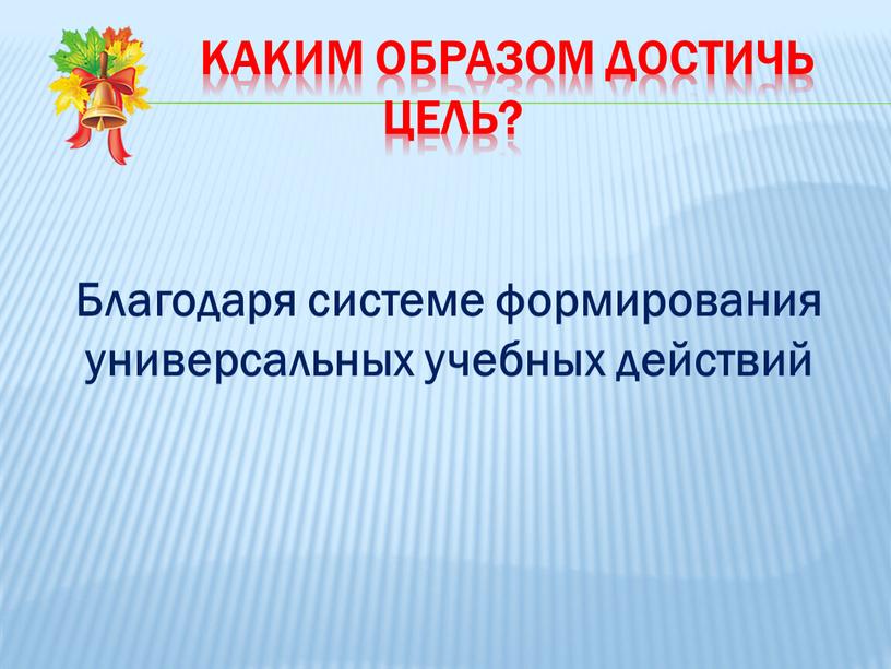 Каким образом достичь цель? Благодаря системе формирования универсальных учебных действий