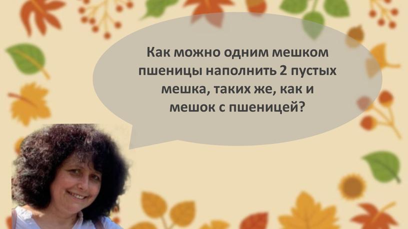 Как можно одним мешком пшеницы наполнить 2 пустых мешка, таких же, как и мешок с пшеницей?