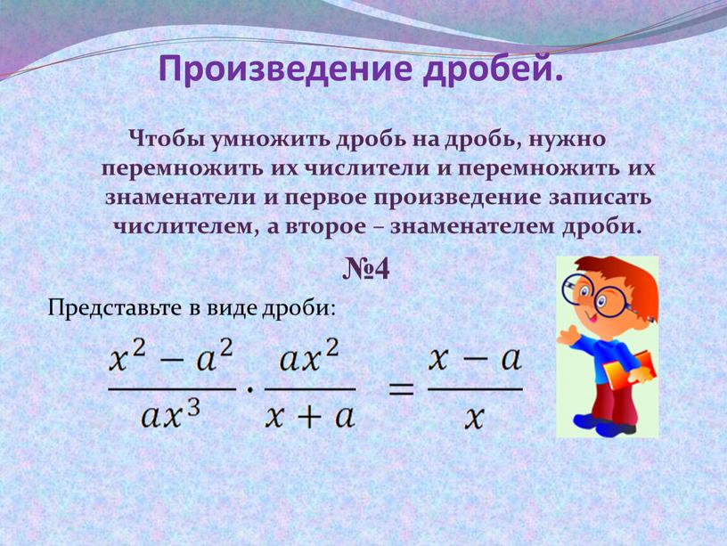 Произведение дробей. Чтобы умножить дробь на дробь, нужно перемножить их числители и перемножить их знаменатели и первое произведение записать числителем, а второе – знаменателем дроби