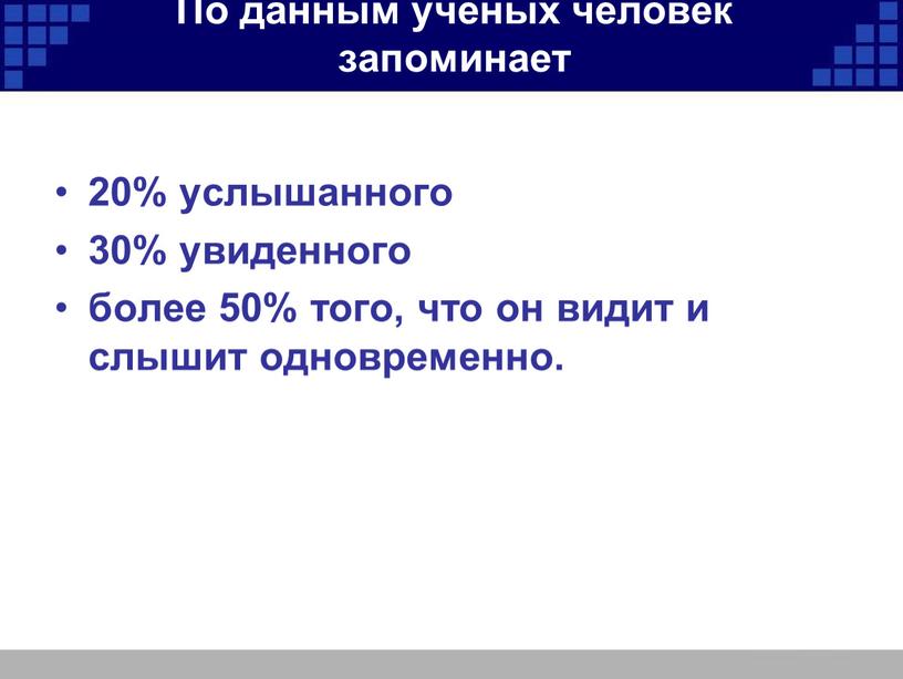 По данным учёных человек запоминает 20% услышанного 30% увиденного более 50% того, что он видит и слышит одновременно