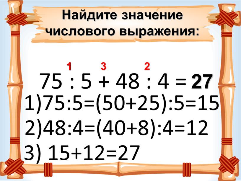 Найдите значение числового выражения: 75 : 5 + 48 : 4 = 1 2 3 27 1)75:5=(50+25):5=15 2)48:4=(40+8):4=12 3) 15+12=27