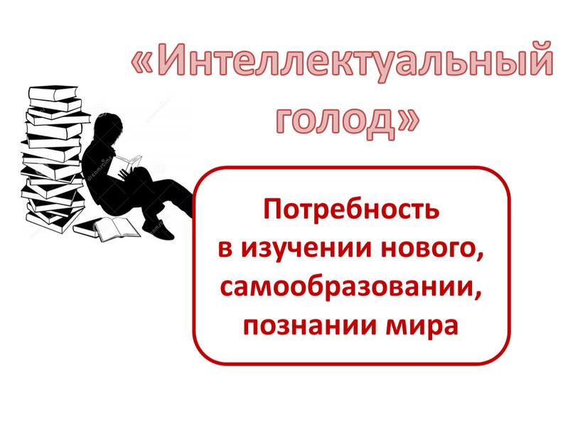 Интеллектуальный голод» Потребность в изучении нового, самообразовании, познании мира