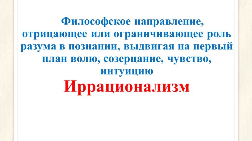 Философское направление, отрицающее или ограничивающее роль разума в познании, выдвигая на первый план волю, созерцание, чувство, интуицию