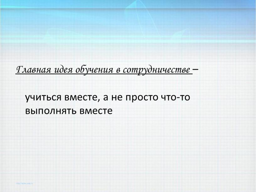 Главная идея обучения в сотрудничестве – учиться вместе, а не просто что-то выполнять вместе