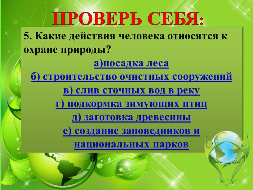 ПРОВЕРЬ СЕБЯ: 5. Какие действия человека относятся к охране природы? а)посадка леса б) строительство очистных сооружений в) слив сточных вод в реку г) подкормка зимующих…