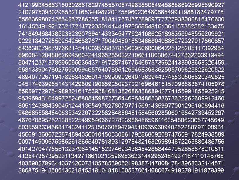 41219924586315030286182974555706749838505494588586926995690927 21079750930295532116534498720275596023648066549911988183479775 35663698074265425278625518184175746728909777727938000816470600 16145249192173217214772350141441973568548161361157352552133475 74184946843852332390739414333454776241686251898356948556209921 92221842725502542568876717904946016534668049886272327917860857 84383827967976681454100953883786360950680064225125205117392984 89608412848862694560424196528502221066118630674427862203919494 50471237137869609563643719172874677646575739624138908658326459 95813390478027590099465764078951269468398352595709825822620522 48940772671947826848260147699090264013639443745530506820349625 24517493996514314298091906592509372216964615157098583874105978 85959772975498930161753928468138268683868942774155991855925245 95395943104997252468084598727364469584865383673622262609912460 80512438843904512441365497627807977156914359977001296160894416 94868555848406353422072225828488648158456028506016842739452267 46767889525213852254995466672782398645659611635488623057745649 80355936345681743241125150760694794510965960940252288797108931 45669136867228748940560101503308617928680920874760917824938589 00971490967598526136554978189312978482168299894872265880485756 40142704775551323796414515237462343645428584447952658678210511 41354735739523113427166102135969536231442952484937187110145765 40359027993440374200731057853906219838744780847848968332144571 38687519435064302184531910484810053706146806749192781911979399