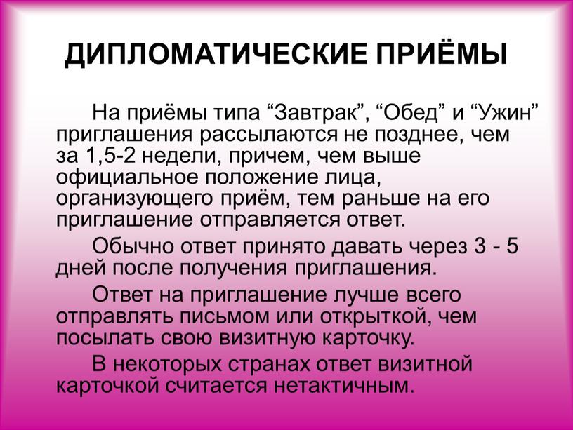 ДИПЛОМАТИЧЕСКИЕ ПРИЁМЫ На приёмы типа “Завтрак”, “Обед” и “Ужин” приглашения рассылаются не позднее, чем за 1,5-2 недели, причем, чем выше официальное положение лица, организующего приём,…