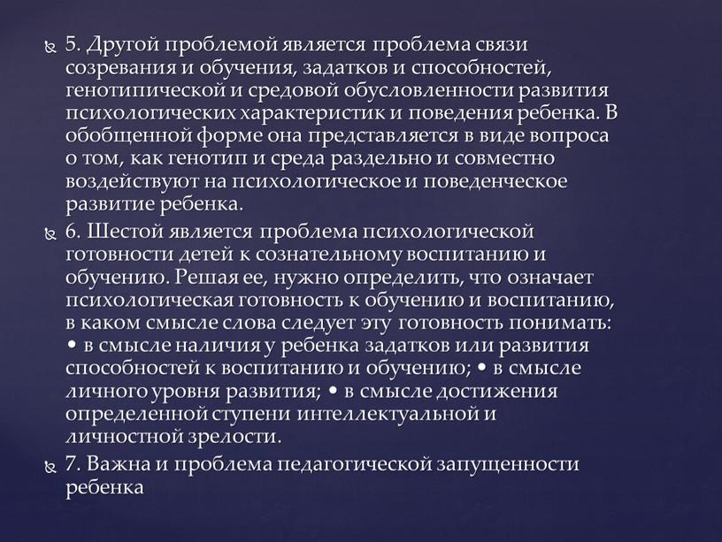 Другой проблемой является проблема связи созревания и обучения, задатков и способностей, генотипической и средовой обусловленности развития психологических характеристик и поведения ребенка