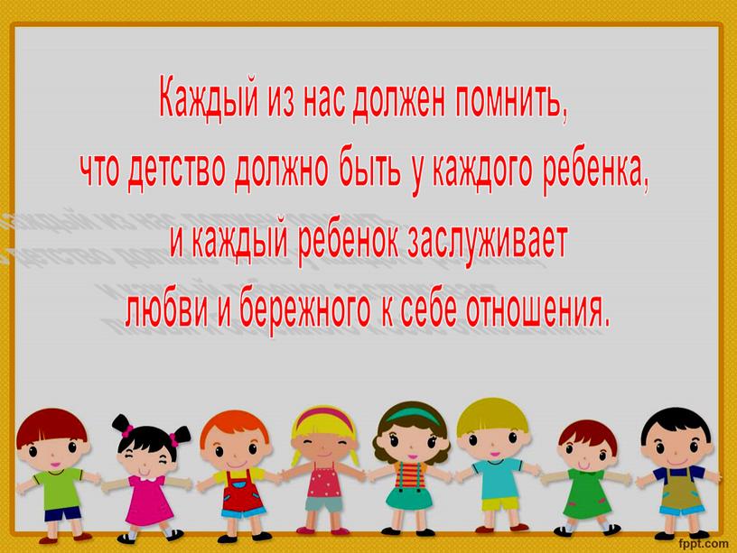 Каждый из нас должен помнить, что детство должно быть у каждого ребенка, и каждый ребенок заслуживает любви и бережного к себе отношения