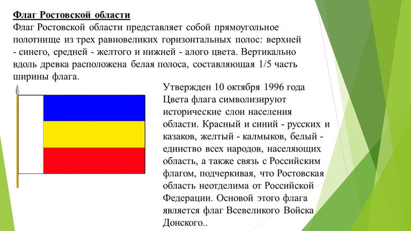 Флаг Ростовской области Флаг Ростовской области представляет собой прямоугольное полотнище из трех равновеликих горизонтальных полос: верхней - синего, средней - желтого и нижней - алого…