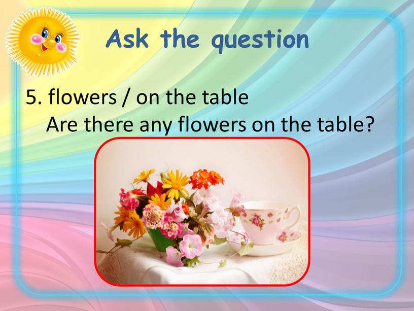 Ask the question 5. flowers / on the table