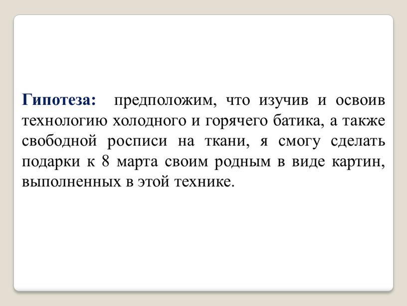 Гипотеза: предположим, что изучив и освоив технологию холодного и горячего батика, а также свободной росписи на ткани, я смогу сделать подарки к 8 марта своим…