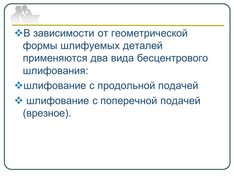 В зависимости от геометрической формы шлифуемых деталей применяются два вида бесцентрового шлифования: шлифование с продольной подачей шлифование с поперечной подачей (врезное)