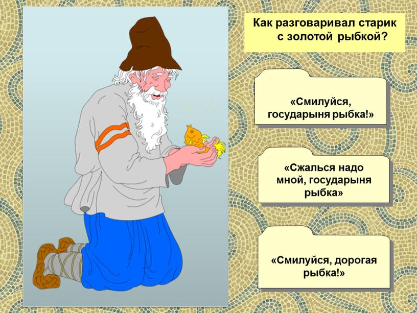 Как разговаривал старик с золотой рыбкой? «Сжалься надо мной, государыня рыбка» «Смилуйся, государыня рыбка!» «Смилуйся, дорогая рыбка!»