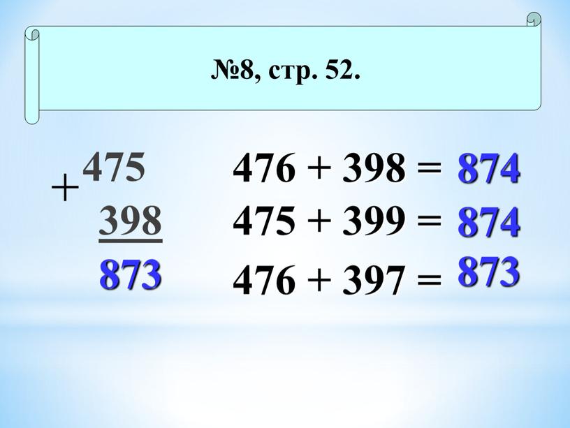 475 398 873 №8, стр. 52. 476 + 398 = 475 + 399 = 476 + 397 = 874 874 873