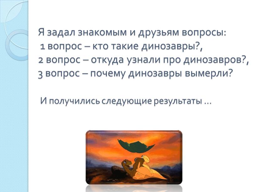 Я задал знакомым и друзьям вопросы: 1 вопрос – кто такие динозавры?, 2 вопрос – откуда узнали про динозавров?, 3 вопрос – почему динозавры вымерли?