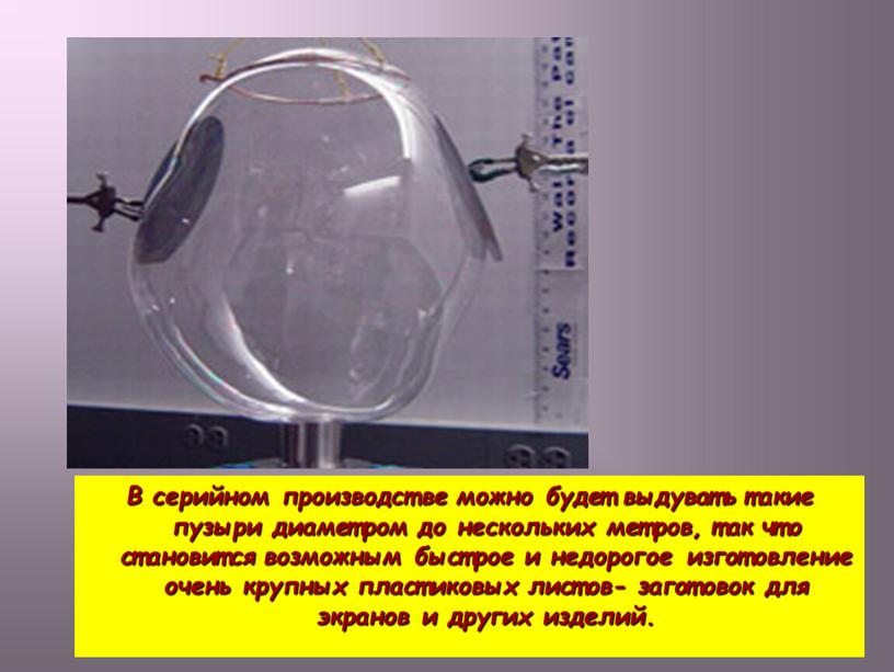 В серийном производстве можно будет выдувать такие пузыри диаметром до нескольких метров, так что становится возможным быстрое и недорогое изготовление очень крупных пластиковых листов- заготовок…
