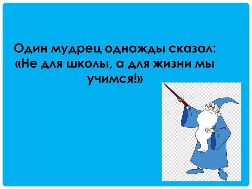 Один мудрец однажды сказал: «Не для школы, а для жизни мы учимся!»