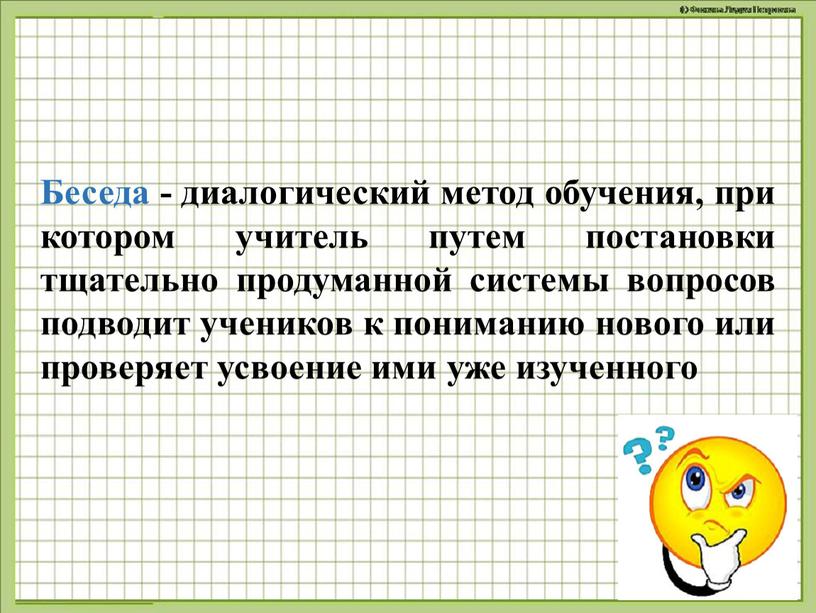 Беседа - диалогический метод обучения, при котором учитель путем постановки тщательно продуманной системы вопросов подводит учеников к пониманию нового или проверяет усвоение ими уже изученного