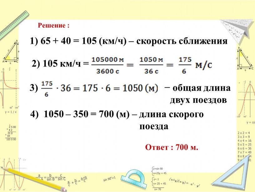 Решение : 1) 65 + 40 = 105 (км/ч) – скорость сближения 2) 105 км/ч = 3) − общая длина двух поездов 4) 1050 –…