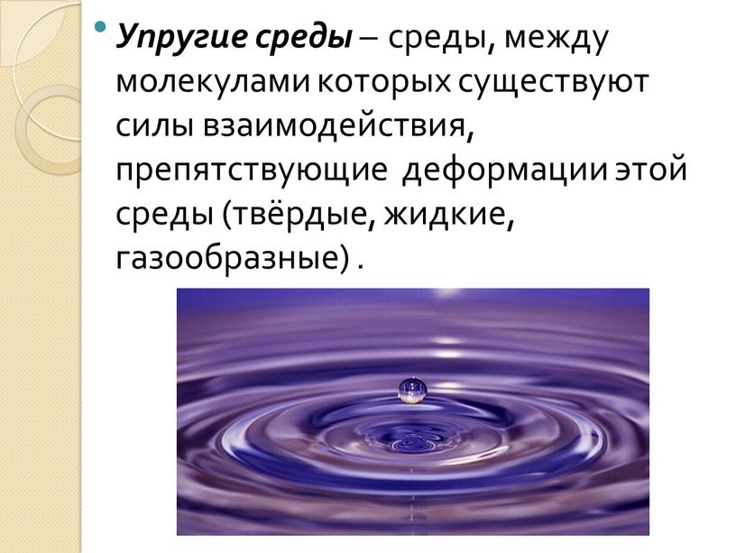 Упругие среды – среды, между молекулами которых существуют силы взаимодействия, препятствующие деформации этой среды (твёрдые, жидкие, газообразные)