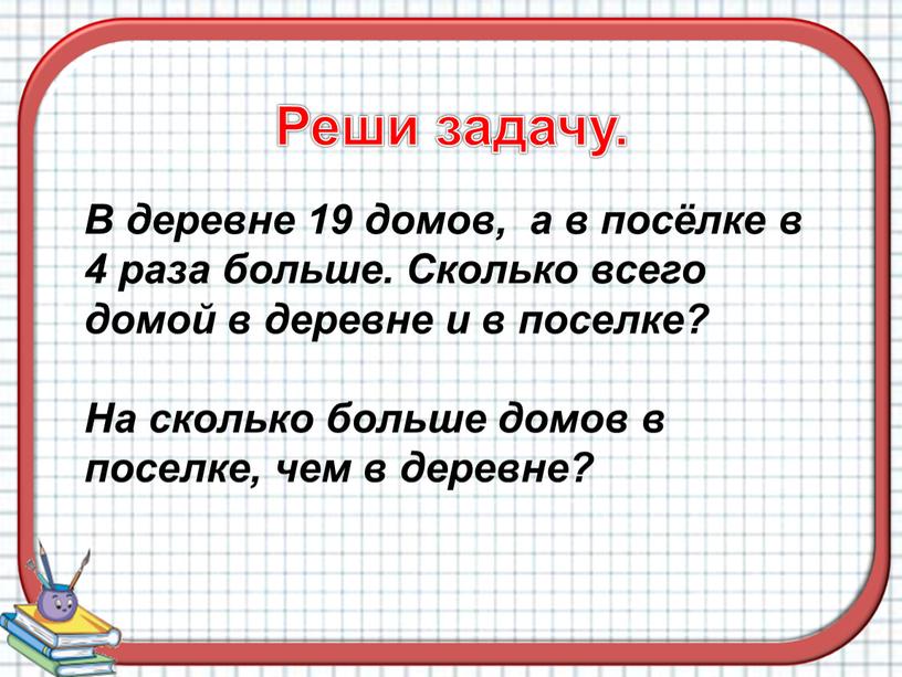 Реши задачу. В деревне 19 домов, а в посёлке в 4 раза больше