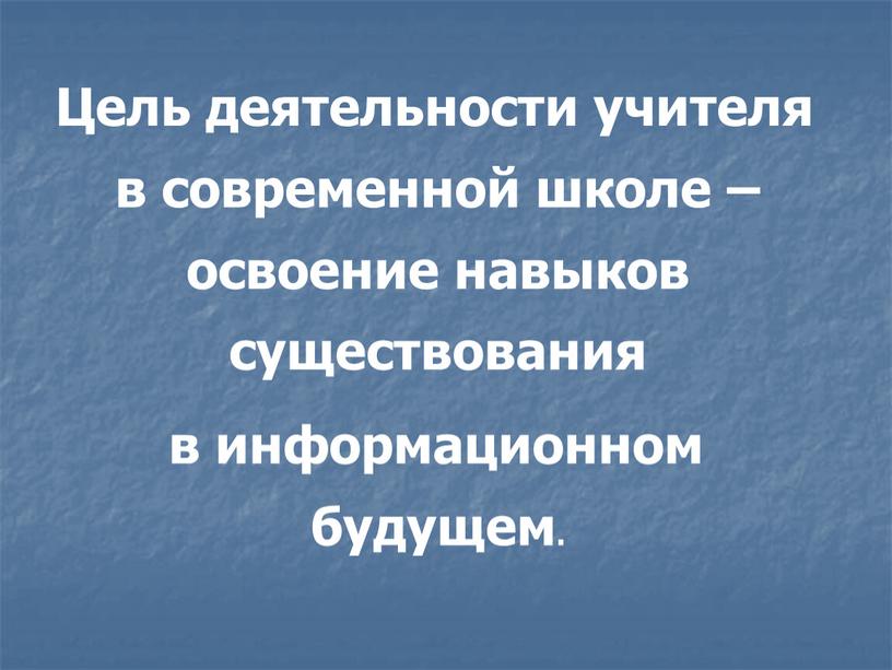 Цель деятельности учителя в современной школе – освоение навыков существования в информационном будущем