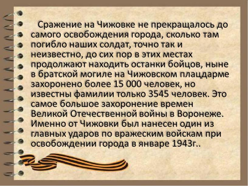 Сражение на Чижовке не прекращалось до самого освобождения города, сколько там погибло наших солдат, точно так и неизвестно, до сих пор в этих местах продолжают…