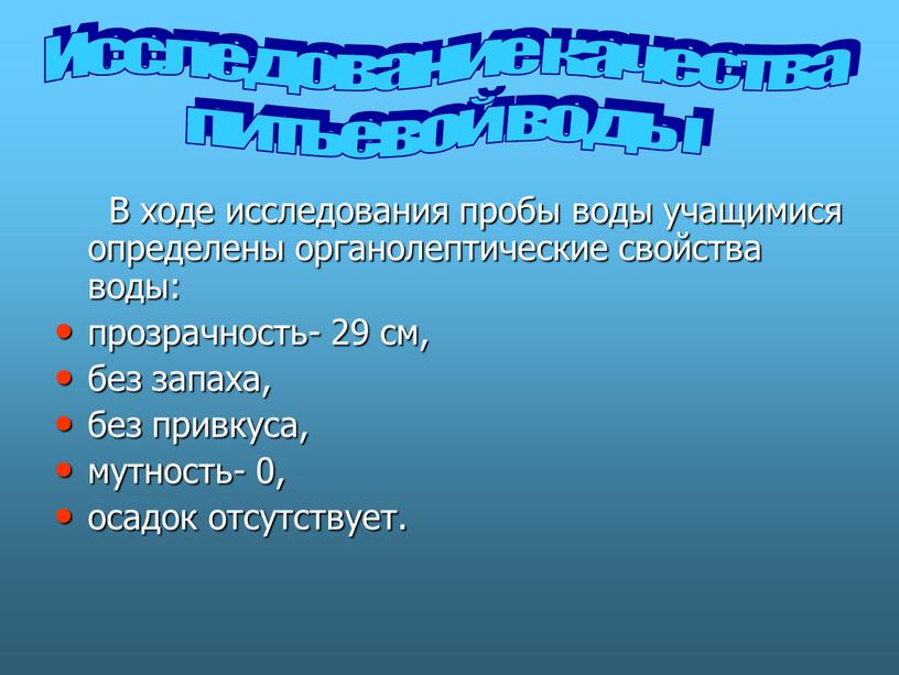 В ходе исследования пробы воды учащимися определены органолептические свойства воды: прозрачность- 29 см, без запаха, без привкуса, мутность- 0, осадок отсутствует