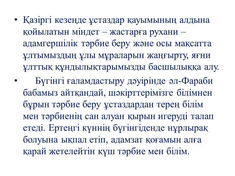 Бүгінгі ғаламдастыру дәуірінде әл-Фараби бабамыз айтқандай, шәкірттерімізге білімнен бұрын тәрбие беру ұстаздардан терең білім мен тәрбиенің сан алуан қырын игеруді талап етеді