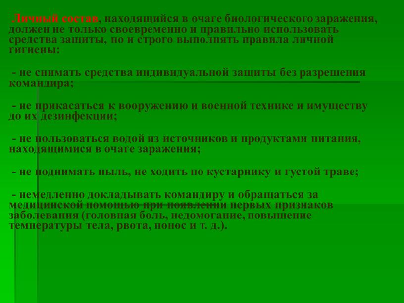 Личный состав, находящийся в очаге биологического заражения, должен не только своевременно и правильно использовать средства защиты, но и строго выполнять правила личной гигиены: - не…