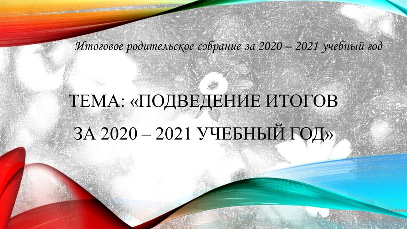 Тема: «Подведение итогов за 2020 – 2021 учебный год»