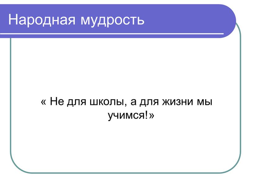 Народная мудрость « Не для школы, а для жизни мы учимся!»