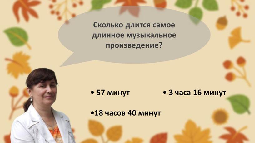 Сколько длится самое длинное музыкальное произведение? • 57 минут • 3 часа 16 минут •18 часов 40 минут