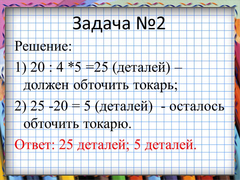 Задача №2 Решение: 1) 20 : 4 *5 =25 (деталей) – должен обточить токарь; 2) 25 -20 = 5 (деталей) - осталось обточить токарю