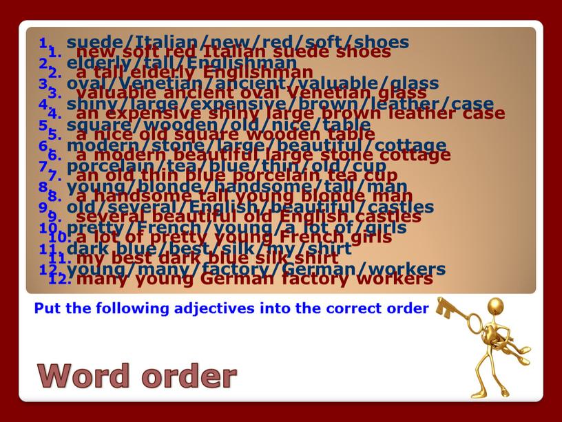 Word order Put the following adjectives into the correct order suede/Italian/new/red/soft/shoes elderly/tall/Englishman oval/Venetian/ancient/valuable/glass shiny/large/expensive/brown/leather/case square/wooden/old/nice/table modern/stone/large/beautiful/cottage porcelain/tea/blue/thin/old/cup young/blonde/handsome/tall/man old/several/English/beautiful/castles pretty/French/young/a lot of/girls dark blue/best/silk/my/shirt young/many/factory/German/workers…